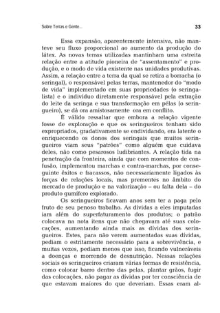 Sobre Terras e Gente... 33
Essa expansão, aparentemente intensiva, não man-
teve seu fluxo proporcional ao aumento da produção do
látex. As novas terras utilizadas mantinham uma estreita
relação entre a atitude pioneira de “assentamento” e pro-
dução, e o modo de vida existente nas unidades produtivas.
Assim, a relação entre a terra da qual se retira a borracha (o
seringal), o responsável pelas terras, mantenedor do “modo
de vida” implementado em suas propriedades (o seringa-
lista) e o indivíduo diretamente responsável pela extração
do leite da seringa e sua transformação em pélas (o serin-
gueiro), se dá ora amistosamente ora em conflito.
É válido ressaltar que embora a relação vigente
fosse de exploração e que os seringueiros tenham sido
expropriados, gradativamente se endividando, era latente o
enriquecendo os donos dos seringais que muitos serin-
gueiros viam seus “patrões” como alguém que cuidava
deles, não como pesarosos ludibriantes. A relação tida na
penetração da fronteira, ainda que com momentos de con-
fusão, implementou marchas e contra-marchas, por conse-
guinte êxitos e fracassos, não necessariamente ligados às
forças de relações locais, mas prementes no âmbito do
mercado de produção e na valorização – ou falta dela – do
produto gumífero explorado.
Os seringueiros ficavam anos sem ter a paga pelo
fruto de seu penoso trabalho. As dívidas a eles imputadas
iam além do superfaturamento dos produtos; o patrão
colocava na nota itens que não chegavam até suas colo-
cações, aumentando ainda mais as dívidas dos serin-
gueiros. Estes, para não verem aumentadas suas dívidas,
pediam o estritamente necessário para a sobrevivência, e
muitas vezes, pediam menos que isso, ficando vulneráveis
a doenças e morrendo de desnutrição. Nessas relações
sociais os seringueiros criaram várias formas de resistência,
como colocar barro dentro das pelas, plantar grãos, fugir
das colocações, não pagar as dívidas por ter consciência de
que estavam maiores do que deveriam. Essas eram al-
 