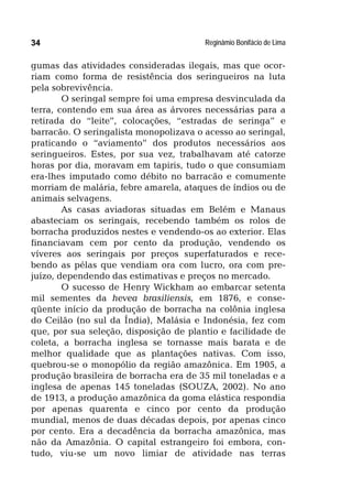 Reginâmio Bonifácio de Lima34
gumas das atividades consideradas ilegais, mas que ocor-
riam como forma de resistência dos seringueiros na luta
pela sobrevivência.
O seringal sempre foi uma empresa desvinculada da
terra, contendo em sua área as árvores necessárias para a
retirada do “leite”, colocações, “estradas de seringa” e
barracão. O seringalista monopolizava o acesso ao seringal,
praticando o “aviamento” dos produtos necessários aos
seringueiros. Estes, por sua vez, trabalhavam até catorze
horas por dia, moravam em tapiris, tudo o que consumiam
era-lhes imputado como débito no barracão e comumente
morriam de malária, febre amarela, ataques de índios ou de
animais selvagens.
As casas aviadoras situadas em Belém e Manaus
abasteciam os seringais, recebendo também os rolos de
borracha produzidos nestes e vendendo-os ao exterior. Elas
financiavam cem por cento da produção, vendendo os
víveres aos seringais por preços superfaturados e rece-
bendo as pélas que vendiam ora com lucro, ora com pre-
juízo, dependendo das estimativas e preços no mercado.
O sucesso de Henry Wickham ao embarcar setenta
mil sementes da hevea brasiliensis, em 1876, e conse-
qüente início da produção de borracha na colônia inglesa
do Ceilão (no sul da Índia), Malásia e Indonésia, fez com
que, por sua seleção, disposição de plantio e facilidade de
coleta, a borracha inglesa se tornasse mais barata e de
melhor qualidade que as plantações nativas. Com isso,
quebrou-se o monopólio da região amazônica. Em 1905, a
produção brasileira de borracha era de 35 mil toneladas e a
inglesa de apenas 145 toneladas (SOUZA, 2002). No ano
de 1913, a produção amazônica da goma elástica respondia
por apenas quarenta e cinco por cento da produção
mundial, menos de duas décadas depois, por apenas cinco
por cento. Era a decadência da borracha amazônica, mas
não da Amazônia. O capital estrangeiro foi embora, con-
tudo, viu-se um novo limiar de atividade nas terras
 
