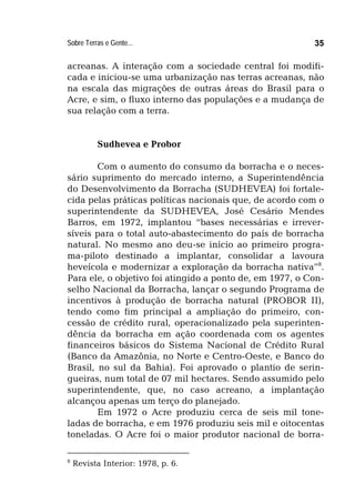 Sobre Terras e Gente... 35
acreanas. A interação com a sociedade central foi modifi-
cada e iniciou-se uma urbanização nas terras acreanas, não
na escala das migrações de outras áreas do Brasil para o
Acre, e sim, o fluxo interno das populações e a mudança de
sua relação com a terra.
Sudhevea e Probor
Com o aumento do consumo da borracha e o neces-
sário suprimento do mercado interno, a Superintendência
do Desenvolvimento da Borracha (SUDHEVEA) foi fortale-
cida pelas práticas políticas nacionais que, de acordo com o
superintendente da SUDHEVEA, José Cesário Mendes
Barros, em 1972, implantou “bases necessárias e irrever-
síveis para o total auto-abastecimento do país de borracha
natural. No mesmo ano deu-se início ao primeiro progra-
ma-piloto destinado a implantar, consolidar a lavoura
heveícola e modernizar a exploração da borracha nativa”8
.
Para ele, o objetivo foi atingido a ponto de, em 1977, o Con-
selho Nacional da Borracha, lançar o segundo Programa de
incentivos à produção de borracha natural (PROBOR II),
tendo como fim principal a ampliação do primeiro, con-
cessão de crédito rural, operacionalizado pela superinten-
dência da borracha em ação coordenada com os agentes
financeiros básicos do Sistema Nacional de Crédito Rural
(Banco da Amazônia, no Norte e Centro-Oeste, e Banco do
Brasil, no sul da Bahia). Foi aprovado o plantio de serin-
gueiras, num total de 07 mil hectares. Sendo assumido pelo
superintendente, que, no caso acreano, a implantação
alcançou apenas um terço do planejado.
Em 1972 o Acre produziu cerca de seis mil tone-
ladas de borracha, e em 1976 produziu seis mil e oitocentas
toneladas. O Acre foi o maior produtor nacional de borra-
8
Revista Interior: 1978, p. 6.
 