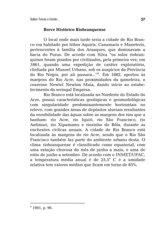 Sobre Terras e Gente... 37
Breve Histórico Riobranquense
O local onde mais tarde seria a cidade de Rio Bran-
co era habitado por tribos Aquiris, Canamaris e Maneteris,
pertencentes à família dos Aruaques, que dominavam a
bacia do Purus. De acordo com Silva “os solos riobran-
quinos foram pisados por civilizados, pela primeira vez, em
1861, quando uma expedição de caráter exploratório,
chefiada por Manoel Urbano, sob os auspícios da Província
do Rio Negro, por ali passara...”9
. Em 1882, aportou às
margens do Rio Acre, nas proximidades da gameleira, o
cearense Newtel Newton Maia, dando início ao estabe-
lecimento do seringal Empresa.
Rio Branco está localizada no Nordeste do Estado do
Acre, possui características geológicas e geomorfológicas
com singularidade predominantemente horizontais no
relevo, com grandes áreas de depósitos aluviais resultantes
da erosibilidade das águas sobre as margens dos rios que a
banham: rio Acre, rio Iquiri, rio São Francisco, rio
Antimari, rio Xipamamu e riozinho do Rôla, durante as
enchentes cíclicas anuais. A cidade de Rio Branco está
localizada às margens do rio Acre, sendo que o Rio São
Francisco também faz parte do ambiente urbano desta. O
clima riobranquense é classificado como equatorial, com
uma estação chuvosa do mês de junho a maio, e uma de
estio de junho a setembro. De acordo com o INMET/UFAC,
a temperatura média anual é de 25,5° C e a umidade
relativa tem valores médios que ficam em torno de 85%.
9
1981, p. 96.
 