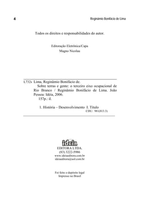 Reginâmio Bonifácio de Lima4
Todos os direitos e responsabilidades do autor.
Editoração Eletrônica/Capa
Magno Nicolau
__________________________________________
L732s Lima, Reginâmio Bonifácio de.
Sobre terras e gente: o terceiro eixo ocupacional de
Rio Branco / Reginâmio Bonifácio de Lima. João
Pessoa: Idéia, 2006.
157p.: il.
1. História – Desenvolvimento I. Título
CDU: 981(813.3)
______________________________________________________________
EDITORA LTDA.
(83) 3222-5986
www.ideiaeditora.com.br
ideiaeditora@uol.com.br
Foi feito o depósito legal
Impresso no Brasil
 