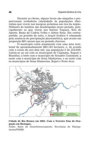 Reginâmio Bonifácio de Lima40
Durante as cheias, alguns locais são alagados e pro-
porcionam verdadeira calamidade às populações ribei-
rinhas que vivem nas margens próximas aos rios da região.
Milhares de famílias são desabrigadas nesse período, prin-
cipalmente as que vivem nos bairros Taquari, Seis de
Agosto, Baixa da Cadeia Velha e Airton Sena. Em contra-
partida, no período de estio, o lençol freático é rebaixado
pela ausência de precipitação pluviométrica, que ocorre em
proporção 80% menor que no período chuvoso.
O município conta atualmente com uma área terri-
torial de aproximadamente 883.143 hectares, e, de acordo
com o censo do ano dois mil, sua população é de 253.059.
Limita-se ao sul com os municípios de Capixaba, Xapuri e
Brasiléia; a leste com o município de Senador Guiomard; a
oeste com o município de Sena Madureira; e ao norte com
os municípios de Sena Madureira, Bujari e Porto Acre.
Cidade de Rio Branco em 2005. Com o Terceiro Eixo de Ocu-
pação em Destaque.
Fonte: Setor de Georeferenciamento. Secretaria de Planeja-
mento/PMRB.
 