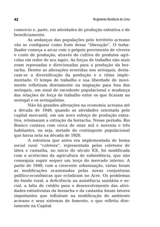 Reginâmio Bonifácio de Lima42
comercio e, parte, em atividades de produção extrativa e de
beneficiamento.
As andanças das populações pelo território acreano
vão se configurar como fruto dessa “liberação”. O traba-
lhador começa a arcar com o próprio provimento de víveres
e custo de produção, através do cultivo de produtos agrí-
colas em redor de seu tapiri. As forças de trabalho não mais
eram represadas e direcionadas para a produção da bor-
racha. Dentre as alterações ocorridas nos seringais, desta-
cam-se a diversificação da produção e o ritmo imple-
mentado. O tempo de trabalho e sua liberdade de movi-
mento refletiram diretamente na migração para fora dos
seringais, um sinal de excedente populacional e mudança
das relações de força de trabalho entre os que ficaram no
seringal e os seringalistas.
Não há grandes alterações na economia acreana até
a década de 1940, quando as atividades orientada pelo
capital mercantil, em um novo esforço de produção extra-
tiva, retomaram a extração da borracha. Nesse período, Rio
Branco contava com cerca de onze mil e noventa e três
habitantes, ou seja, metade do contingente populacional
que havia nela na década de 1920.
A estrutura que antes era implementada de forma
social rural “coletora”, representada pelos coletores de
látex e castanha, no início do século XX, foi modificada
com o acréscimo da agricultura de subsistência, que não
conseguia suprir sequer um terço do mercado interno. A
partir de 1940, com a crescente urbanização, várias foram
as modificações ocasionadas pelas novas conjunturas
político-econômicas que eclodiram no Acre. Os problemas
do êxodo rural, a deficiência na assistência sanitária e so-
cial, a falta de crédito para o desenvolvimento das ativi-
dades extrativistas da borracha e da castanha foram fatores
importantes que influíram na modificação do ambiente
acreano e seus sistemas de fomento, o que refletiu dire-
tamente na Capital.
 