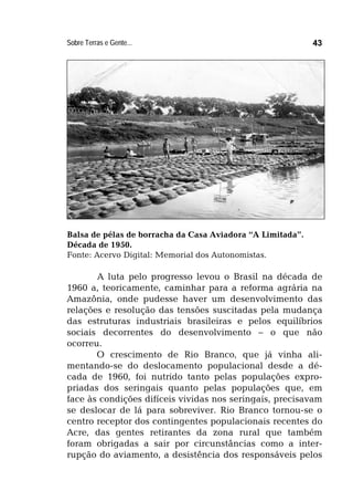 Sobre Terras e Gente... 43
Balsa de pélas de borracha da Casa Aviadora “A Limitada”.
Década de 1950.
Fonte: Acervo Digital: Memorial dos Autonomistas.
A luta pelo progresso levou o Brasil na década de
1960 a, teoricamente, caminhar para a reforma agrária na
Amazônia, onde pudesse haver um desenvolvimento das
relações e resolução das tensões suscitadas pela mudança
das estruturas industriais brasileiras e pelos equilíbrios
sociais decorrentes do desenvolvimento – o que não
ocorreu.
O crescimento de Rio Branco, que já vinha ali-
mentando-se do deslocamento populacional desde a dé-
cada de 1960, foi nutrido tanto pelas populações expro-
priadas dos seringais quanto pelas populações que, em
face às condições difíceis vividas nos seringais, precisavam
se deslocar de lá para sobreviver. Rio Branco tornou-se o
centro receptor dos contingentes populacionais recentes do
Acre, das gentes retirantes da zona rural que também
foram obrigadas a sair por circunstâncias como a inter-
rupção do aviamento, a desistência dos responsáveis pelos
 