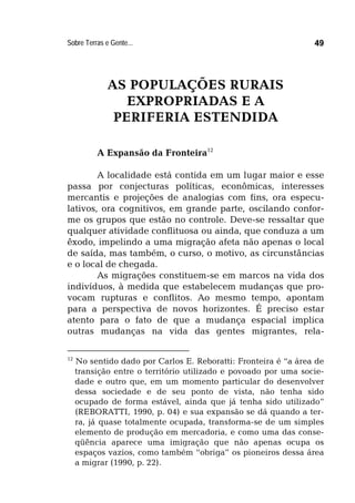 Sobre Terras e Gente... 49
AS POPULAÇÕES RURAIS
EXPROPRIADAS E A
PERIFERIA ESTENDIDA
A Expansão da Fronteira12
A localidade está contida em um lugar maior e esse
passa por conjecturas políticas, econômicas, interesses
mercantis e projeções de analogias com fins, ora especu-
lativos, ora cognitivos, em grande parte, oscilando confor-
me os grupos que estão no controle. Deve-se ressaltar que
qualquer atividade conflituosa ou ainda, que conduza a um
êxodo, impelindo a uma migração afeta não apenas o local
de saída, mas também, o curso, o motivo, as circunstâncias
e o local de chegada.
As migrações constituem-se em marcos na vida dos
indivíduos, à medida que estabelecem mudanças que pro-
vocam rupturas e conflitos. Ao mesmo tempo, apontam
para a perspectiva de novos horizontes. É preciso estar
atento para o fato de que a mudança espacial implica
outras mudanças na vida das gentes migrantes, rela-
12
No sentido dado por Carlos E. Reboratti: Fronteira é “a área de
transição entre o território utilizado e povoado por uma socie-
dade e outro que, em um momento particular do desenvolver
dessa sociedade e de seu ponto de vista, não tenha sido
ocupado de forma estável, ainda que já tenha sido utilizado”
(REBORATTI, 1990, p. 04) e sua expansão se dá quando a ter-
ra, já quase totalmente ocupada, transforma-se de um simples
elemento de produção em mercadoria, e como uma das conse-
qüência aparece uma imigração que não apenas ocupa os
espaços vazios, como também “obriga” os pioneiros dessa área
a migrar (1990, p. 22).
 