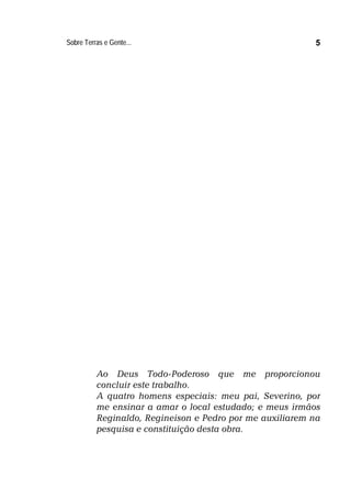 Sobre Terras e Gente... 5
Ao Deus Todo-Poderoso que me proporcionou
concluir este trabalho.
A quatro homens especiais: meu pai, Severino, por
me ensinar a amar o local estudado; e meus irmãos
Reginaldo, Regineison e Pedro por me auxiliarem na
pesquisa e constituição desta obra.
 