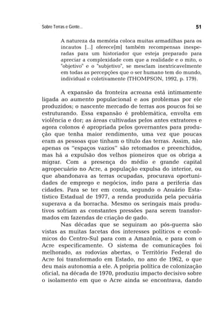 Sobre Terras e Gente... 51
A natureza da memória coloca muitas armadilhas para os
incautos [...] oferece[m] também recompensas inespe-
radas para um historiador que esteja preparado para
apreciar a complexidade com que a realidade e o mito, o
"objetivo" e o "subjetivo", se mesclam inextricavelmente
em todas as percepções que o ser humano tem do mundo,
individual e coletivamente (THOMPSON, 1992, p. 179).
A expansão da fronteira acreana está intimamente
ligada ao aumento populacional e aos problemas por ele
produzidos; o nascente mercado de terras aos poucos foi se
estruturando. Essa expansão é problemática, envolta em
violência e dor; as áreas cultivadas pelos antes extratores e
agora colonos é apropriada pelos governantes para produ-
ção que tenha maior rendimento, uma vez que poucas
eram as pessoas que tinham o título das terras. Assim, não
apenas os “espaços vazios” são retomados e preenchidos,
mas há a expulsão dos velhos pioneiros que os obriga a
migrar. Com a presença do médio e grande capital
agropecuário no Acre, a população expulsa do interior, ou
que abandonava as terras ocupadas, procurava oportuni-
dades de emprego e negócios, indo para a periferia das
cidades. Para se ter em conta, segundo o Anuário Esta-
tístico Estadual de 1977, a renda produzida pela pecuária
superava a da borracha. Mesmo os seringais mais produ-
tivos sofriam as constantes pressões para serem transfor-
mados em fazendas de criação de gado.
Nas décadas que se seguiram ao pós-guerra são
vistas as muitas facetas dos interesses políticos e econô-
micos do Centro-Sul para com a Amazônia, e para com o
Acre especificamente. O sistema de comunicações foi
melhorado, as rodovias abertas, o Território Federal do
Acre foi transformado em Estado, no ano de 1962, o que
deu mais autonomia a ele. A própria política de colonização
oficial, na década de 1970, produziu impacto decisivo sobre
o isolamento em que o Acre ainda se encontrava, dando
 