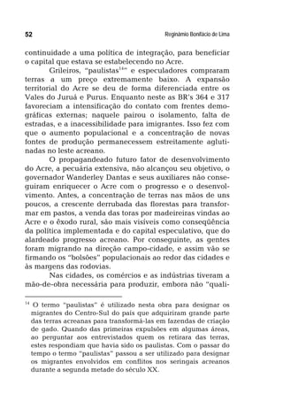 Reginâmio Bonifácio de Lima52
continuidade a uma política de integração, para beneficiar
o capital que estava se estabelecendo no Acre.
Grileiros, “paulistas14
” e especuladores compraram
terras a um preço extremamente baixo. A expansão
territorial do Acre se deu de forma diferenciada entre os
Vales do Juruá e Purus. Enquanto neste as BR’s 364 e 317
favoreciam a intensificação do contato com frentes demo-
gráficas externas; naquele pairou o isolamento, falta de
estradas, e a inacessibilidade para imigrantes. Isso fez com
que o aumento populacional e a concentração de novas
fontes de produção permanecessem estreitamente agluti-
nadas no leste acreano.
O propagandeado futuro fator de desenvolvimento
do Acre, a pecuária extensiva, não alcançou seu objetivo, o
governador Wanderley Dantas e seus auxiliares não conse-
guiram enriquecer o Acre com o progresso e o desenvol-
vimento. Antes, a concentração de terras nas mãos de uns
poucos, a crescente derrubada das florestas para transfor-
mar em pastos, a venda das toras por madeireiras vindas ao
Acre e o êxodo rural, são mais visíveis como conseqüência
da política implementada e do capital especulativo, que do
alardeado progresso acreano. Por conseguinte, as gentes
foram migrando na direção campo-cidade, e assim vão se
firmando os “bolsões” populacionais ao redor das cidades e
às margens das rodovias.
Nas cidades, os comércios e as indústrias tiveram a
mão-de-obra necessária para produzir, embora não “quali-
14
O termo “paulistas” é utilizado nesta obra para designar os
migrantes do Centro-Sul do país que adquiriram grande parte
das terras acreanas para transformá-las em fazendas de criação
de gado. Quando das primeiras expulsões em algumas áreas,
ao perguntar aos entrevistados quem os retirara das terras,
estes respondiam que havia sido os paulistas. Com o passar do
tempo o termo “paulistas” passou a ser utilizado para designar
os migrantes envolvidos em conflitos nos seringais acreanos
durante a segunda metade do século XX.
 