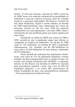 Sobre Terras e Gente... 53
ficada”. É certo que durante a década de 1970 e início da
de 1980, houve um aumento substancial da quantidade de
indústrias e casas de comércio acreanas, além de o Estado
tornar-se o principal empregador. Rio Branco, Cruzeiro do
Sul, Sena Madureira, Xapuri e outras cidades, na década
de 1920 experimentaram uma urbanização por causa da
borracha, tiveram ao fim dos anos 1950 um aumento
considerável em suas populações e nos anos 1980, viram o
inchamento de suas periferias pelos que foram expulsos de
suas terras.
Analisando os dados do IBGE nos censos de 1960 e
1970, percebe-se que a população quase que dobrou se
comparada ao número de habitantes. Na década de 1960
eram 47. 437 habitantes, na década de 1970 a população
riobranquense era formada por 48. 399 habitantes na
zona rural e 35.578 habitantes na zona urbana, totalizando
83.977 habitantes.
Nesse período de andanças das populações amazô-
nicas, com cerca de 77% da população migrando, ocorreu
também um fluxo populacional para a capital acreana. De
acordo com estudos realizados pela SUDAM15
, a migração
interna de Rio Branco nas décadas de 60/70 foi marcada
pela procedência regional e local, com cerca de 60% da
população migrante; e os outros 40% provenientes de
outras localidades do país, com predominância nordestina
– 14% provenientes do estado do Ceará.
15
SUDAM appud OLIVEIRA, 1983.
 