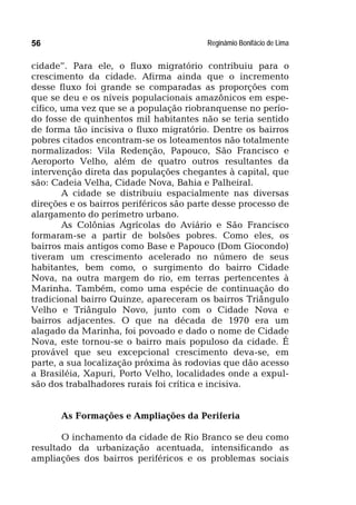 Reginâmio Bonifácio de Lima56
cidade”. Para ele, o fluxo migratório contribuiu para o
crescimento da cidade. Afirma ainda que o incremento
desse fluxo foi grande se comparadas as proporções com
que se deu e os níveis populacionais amazônicos em espe-
cífico, uma vez que se a população riobranquense no perío-
do fosse de quinhentos mil habitantes não se teria sentido
de forma tão incisiva o fluxo migratório. Dentre os bairros
pobres citados encontram-se os loteamentos não totalmente
normalizados: Vila Redenção, Papouco, São Francisco e
Aeroporto Velho, além de quatro outros resultantes da
intervenção direta das populações chegantes à capital, que
são: Cadeia Velha, Cidade Nova, Bahia e Palheiral.
A cidade se distribuiu espacialmente nas diversas
direções e os bairros periféricos são parte desse processo de
alargamento do perímetro urbano.
As Colônias Agrícolas do Aviário e São Francisco
formaram-se a partir de bolsões pobres. Como eles, os
bairros mais antigos como Base e Papouco (Dom Giocondo)
tiveram um crescimento acelerado no número de seus
habitantes, bem como, o surgimento do bairro Cidade
Nova, na outra margem do rio, em terras pertencentes à
Marinha. Também, como uma espécie de continuação do
tradicional bairro Quinze, apareceram os bairros Triângulo
Velho e Triângulo Novo, junto com o Cidade Nova e
bairros adjacentes. O que na década de 1970 era um
alagado da Marinha, foi povoado e dado o nome de Cidade
Nova, este tornou-se o bairro mais populoso da cidade. É
provável que seu excepcional crescimento deva-se, em
parte, a sua localização próxima às rodovias que dão acesso
a Brasiléia, Xapuri, Porto Velho, localidades onde a expul-
são dos trabalhadores rurais foi crítica e incisiva.
As Formações e Ampliações da Periferia
O inchamento da cidade de Rio Branco se deu como
resultado da urbanização acentuada, intensificando as
ampliações dos bairros periféricos e os problemas sociais
 