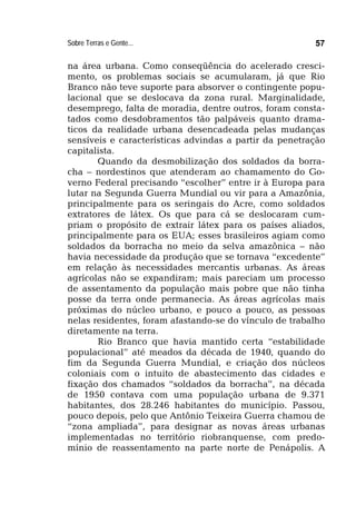 Sobre Terras e Gente... 57
na área urbana. Como conseqüência do acelerado cresci-
mento, os problemas sociais se acumularam, já que Rio
Branco não teve suporte para absorver o contingente popu-
lacional que se deslocava da zona rural. Marginalidade,
desemprego, falta de moradia, dentre outros, foram consta-
tados como desdobramentos tão palpáveis quanto drama-
ticos da realidade urbana desencadeada pelas mudanças
sensíveis e características advindas a partir da penetração
capitalista.
Quando da desmobilização dos soldados da borra-
cha – nordestinos que atenderam ao chamamento do Go-
verno Federal precisando “escolher” entre ir à Europa para
lutar na Segunda Guerra Mundial ou vir para a Amazônia,
principalmente para os seringais do Acre, como soldados
extratores de látex. Os que para cá se deslocaram cum-
priam o propósito de extrair látex para os países aliados,
principalmente para os EUA; esses brasileiros agiam como
soldados da borracha no meio da selva amazônica – não
havia necessidade da produção que se tornava “excedente”
em relação às necessidades mercantis urbanas. As áreas
agrícolas não se expandiram; mais pareciam um processo
de assentamento da população mais pobre que não tinha
posse da terra onde permanecia. As áreas agrícolas mais
próximas do núcleo urbano, e pouco a pouco, as pessoas
nelas residentes, foram afastando-se do vínculo de trabalho
diretamente na terra.
Rio Branco que havia mantido certa “estabilidade
populacional” até meados da década de 1940, quando do
fim da Segunda Guerra Mundial, e criação dos núcleos
coloniais com o intuito de abastecimento das cidades e
fixação dos chamados “soldados da borracha”, na década
de 1950 contava com uma população urbana de 9.371
habitantes, dos 28.246 habitantes do município. Passou,
pouco depois, pelo que Antônio Teixeira Guerra chamou de
“zona ampliada”, para designar as novas áreas urbanas
implementadas no território riobranquense, com predo-
mínio de reassentamento na parte norte de Penápolis. A
 