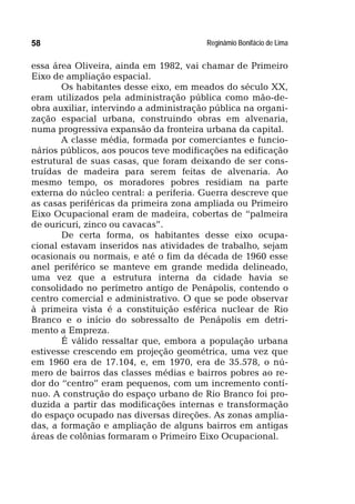 Reginâmio Bonifácio de Lima58
essa área Oliveira, ainda em 1982, vai chamar de Primeiro
Eixo de ampliação espacial.
Os habitantes desse eixo, em meados do século XX,
eram utilizados pela administração pública como mão-de-
obra auxiliar, intervindo a administração pública na organi-
zação espacial urbana, construindo obras em alvenaria,
numa progressiva expansão da fronteira urbana da capital.
A classe média, formada por comerciantes e funcio-
nários públicos, aos poucos teve modificações na edificação
estrutural de suas casas, que foram deixando de ser cons-
truídas de madeira para serem feitas de alvenaria. Ao
mesmo tempo, os moradores pobres residiam na parte
externa do núcleo central: a periferia. Guerra descreve que
as casas periféricas da primeira zona ampliada ou Primeiro
Eixo Ocupacional eram de madeira, cobertas de “palmeira
de ouricuri, zinco ou cavacas”.
De certa forma, os habitantes desse eixo ocupa-
cional estavam inseridos nas atividades de trabalho, sejam
ocasionais ou normais, e até o fim da década de 1960 esse
anel periférico se manteve em grande medida delineado,
uma vez que a estrutura interna da cidade havia se
consolidado no perímetro antigo de Penápolis, contendo o
centro comercial e administrativo. O que se pode observar
à primeira vista é a constituição esférica nuclear de Rio
Branco e o início do sobressalto de Penápolis em detri-
mento a Empreza.
É válido ressaltar que, embora a população urbana
estivesse crescendo em projeção geométrica, uma vez que
em 1960 era de 17.104, e, em 1970, era de 35.578, o nú-
mero de bairros das classes médias e bairros pobres ao re-
dor do “centro” eram pequenos, com um incremento contí-
nuo. A construção do espaço urbano de Rio Branco foi pro-
duzida a partir das modificações internas e transformação
do espaço ocupado nas diversas direções. As zonas amplia-
das, a formação e ampliação de alguns bairros em antigas
áreas de colônias formaram o Primeiro Eixo Ocupacional.
 