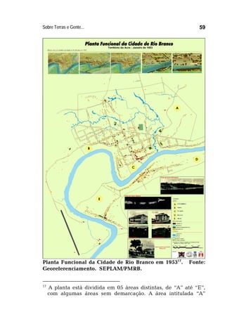 Sobre Terras e Gente... 59
Planta Funcional da Cidade de Rio Branco em 195317
. Fonte:
Georeferenciamento. SEPLAM/PMRB.
17
A planta está dividida em 05 áreas distintas, de “A” até “E”,
com algumas áreas sem demarcação. A área intitulada “A”
 
