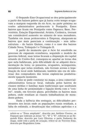 Reginâmio Bonifácio de Lima60
O Segundo Eixo Ocupacional se deu principalmente
a partir dos bairros pobres que já havia certo tempo ocupa-
vam a margem esquerda do rio Acre, na parte próxima ao
centro administrativo pertencente à Penápolis. Esses
bairros que ficam em Penápolis como Papouco, Base, Pre-
ventório, Estação Experimental, Aviário, Cerâmica, tiveram
um considerável aumento no número de seus moradores.
Também em áreas pertencentes à Empreza, alargaram-se
bairros que mais pareciam a continuação – sem infra-
estrutura – do bairro Quinze, como é o caso dos bairros
Cidade Nova, Triângulo I e Triângulo II.
A partir do momento que o Acre foi envolvido no
processo de expansão econômica, seguindo o modelo do
governo federal, suas terras ficaram a disposição do capital
oriundo do Centro-Sul, conseguiu-se apartar as terras dos
que nela habitavam, pela dificuldade de se adquirir docu-
mentação da terra; os posseiros, ocupantes, seringueiros,
moradores que nelas residiam, não tiveram acesso à lega-
lização do local onde habitavam; também não era de inte-
resse dos compradores das terras explorá-las produtiva-
mente naquele momento.
Como se pode constatar no mapa, a área comercial-
administrativa torna-se focal, rodeada pelos bairros de
classes médias e famílias mais tradicionais que usufruíam
de uma linha de proximidade e ligação direta com o “cen-
tro”, sendo, em terceiro plano, percebidos os bairros mais
pobres, onde residiam as classes trabalhadoras de mora-
dores pobres.
Dada a falência dos seringais, as dificuldades per-
meantes nos locais onde as populações rurais residiam, a
falta de estímulo, a desativação das colônias agrícolas e a
refere-se a “Zona ampliada”, descrita por Antônio Guerra; os
Espaços que rodeiam as áreas “A”, “B” e “E”, referem-se ao Se-
gundo Eixo, descrito por Luiz Oliveira; a parte Sudoeste do
mapa, onde está a pista de aviação, refere-se ao Terceiro Eixo,
descrito por Reginâmio Lima.
 