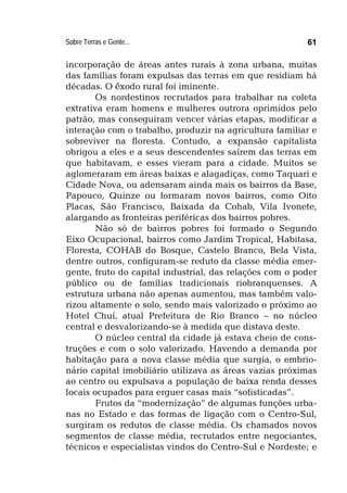 Sobre Terras e Gente... 61
incorporação de áreas antes rurais à zona urbana, muitas
das famílias foram expulsas das terras em que residiam há
décadas. O êxodo rural foi iminente.
Os nordestinos recrutados para trabalhar na coleta
extrativa eram homens e mulheres outrora oprimidos pelo
patrão, mas conseguiram vencer várias etapas, modificar a
interação com o trabalho, produzir na agricultura familiar e
sobreviver na floresta. Contudo, a expansão capitalista
obrigou a eles e a seus descendentes saírem das terras em
que habitavam, e esses vieram para a cidade. Muitos se
aglomeraram em áreas baixas e alagadiças, como Taquari e
Cidade Nova, ou adensaram ainda mais os bairros da Base,
Papouco, Quinze ou formaram novos bairros, como Oito
Placas, São Francisco, Baixada da Cohab, Vila Ivonete,
alargando as fronteiras periféricas dos bairros pobres.
Não só de bairros pobres foi formado o Segundo
Eixo Ocupacional, bairros como Jardim Tropical, Habitasa,
Floresta, COHAB do Bosque, Castelo Branco, Bela Vista,
dentre outros, configuram-se reduto da classe média emer-
gente, fruto do capital industrial, das relações com o poder
público ou de famílias tradicionais riobranquenses. A
estrutura urbana não apenas aumentou, mas também valo-
rizou altamente o solo, sendo mais valorizado o próximo ao
Hotel Chuí, atual Prefeitura de Rio Branco – no núcleo
central e desvalorizando-se à medida que distava deste.
O núcleo central da cidade já estava cheio de cons-
truções e com o solo valorizado. Havendo a demanda por
habitação para a nova classe média que surgia, o embrio-
nário capital imobiliário utilizava as áreas vazias próximas
ao centro ou expulsava a população de baixa renda desses
locais ocupados para erguer casas mais “sofisticadas”.
Frutos da “modernização” de algumas funções urba-
nas no Estado e das formas de ligação com o Centro-Sul,
surgiram os redutos de classe média. Os chamados novos
segmentos de classe média, recrutados entre negociantes,
técnicos e especialistas vindos do Centro-Sul e Nordeste; e
 
