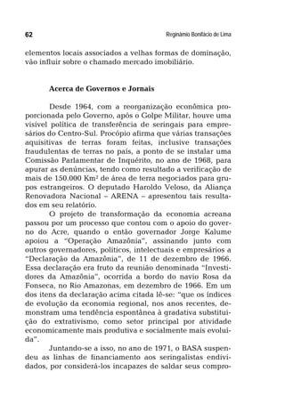 Reginâmio Bonifácio de Lima62
elementos locais associados a velhas formas de dominação,
vão influir sobre o chamado mercado imobiliário.
Acerca de Governos e Jornais
Desde 1964, com a reorganização econômica pro-
porcionada pelo Governo, após o Golpe Militar, houve uma
visível política de transferência de seringais para empre-
sários do Centro-Sul. Procópio afirma que várias transações
aquisitivas de terras foram feitas, inclusive transações
fraudulentas de terras no país, a ponto de se instalar uma
Comissão Parlamentar de Inquérito, no ano de 1968, para
apurar as denúncias, tendo como resultado a verificação de
mais de 150.000 Km² de área de terra negociados para gru-
pos estrangeiros. O deputado Haroldo Veloso, da Aliança
Renovadora Nacional – ARENA – apresentou tais resulta-
dos em seu relatório.
O projeto de transformação da economia acreana
passou por um processo que contou com o apoio do gover-
no do Acre, quando o então governador Jorge Kalume
apoiou a “Operação Amazônia”, assinando junto com
outros governadores, políticos, intelectuais e empresários a
“Declaração da Amazônia”, de 11 de dezembro de 1966.
Essa declaração era fruto da reunião denominada “Investi-
dores da Amazônia”, ocorrida a bordo do navio Rosa da
Fonseca, no Rio Amazonas, em dezembro de 1966. Em um
dos itens da declaração acima citada lê-se: “que os índices
de evolução da economia regional, nos anos recentes, de-
monstram uma tendência espontânea à gradativa substitui-
ção do extrativismo, como setor principal por atividade
economicamente mais produtiva e socialmente mais evoluí-
da”.
Juntando-se a isso, no ano de 1971, o BASA suspen-
deu as linhas de financiamento aos seringalistas endivi-
dados, por considerá-los incapazes de saldar seus compro-
 