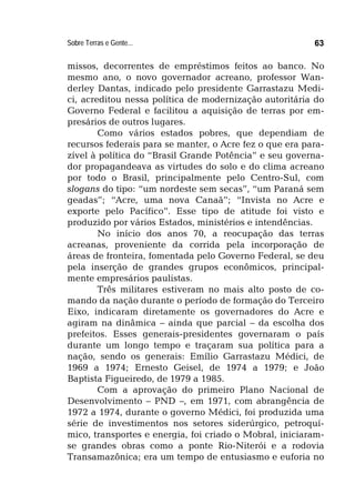 Sobre Terras e Gente... 63
missos, decorrentes de empréstimos feitos ao banco. No
mesmo ano, o novo governador acreano, professor Wan-
derley Dantas, indicado pelo presidente Garrastazu Medi-
ci, acreditou nessa política de modernização autoritária do
Governo Federal e facilitou a aquisição de terras por em-
presários de outros lugares.
Como vários estados pobres, que dependiam de
recursos federais para se manter, o Acre fez o que era para-
zível à política do “Brasil Grande Potência” e seu governa-
dor propagandeava as virtudes do solo e do clima acreano
por todo o Brasil, principalmente pelo Centro-Sul, com
slogans do tipo: “um nordeste sem secas”, “um Paraná sem
geadas”; “Acre, uma nova Canaã”; “Invista no Acre e
exporte pelo Pacífico”. Esse tipo de atitude foi visto e
produzido por vários Estados, ministérios e intendências.
No início dos anos 70, a reocupação das terras
acreanas, proveniente da corrida pela incorporação de
áreas de fronteira, fomentada pelo Governo Federal, se deu
pela inserção de grandes grupos econômicos, principal-
mente empresários paulistas.
Três militares estiveram no mais alto posto de co-
mando da nação durante o período de formação do Terceiro
Eixo, indicaram diretamente os governadores do Acre e
agiram na dinâmica – ainda que parcial – da escolha dos
prefeitos. Esses generais-presidentes governaram o país
durante um longo tempo e traçaram sua política para a
nação, sendo os generais: Emílio Garrastazu Médici, de
1969 a 1974; Ernesto Geisel, de 1974 a 1979; e João
Baptista Figueiredo, de 1979 a 1985.
Com a aprovação do primeiro Plano Nacional de
Desenvolvimento – PND –, em 1971, com abrangência de
1972 a 1974, durante o governo Médici, foi produzida uma
série de investimentos nos setores siderúrgico, petroquí-
mico, transportes e energia, foi criado o Mobral, iniciaram-
se grandes obras como a ponte Rio-Niterói e a rodovia
Transamazônica; era um tempo de entusiasmo e euforia no
 