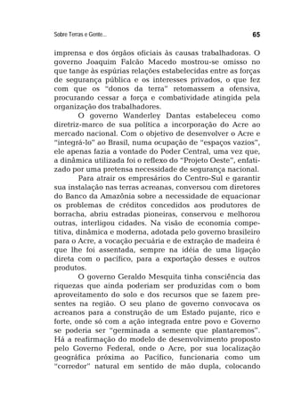 Sobre Terras e Gente... 65
imprensa e dos órgãos oficiais às causas trabalhadoras. O
governo Joaquim Falcão Macedo mostrou-se omisso no
que tange às espúrias relações estabelecidas entre as forças
de segurança pública e os interesses privados, o que fez
com que os “donos da terra” retomassem a ofensiva,
procurando cessar a força e combatividade atingida pela
organização dos trabalhadores.
O governo Wanderley Dantas estabeleceu como
diretriz-marco de sua política a incorporação do Acre ao
mercado nacional. Com o objetivo de desenvolver o Acre e
“integrá-lo” ao Brasil, numa ocupação de “espaços vazios”,
ele apenas fazia a vontade do Poder Central, uma vez que,
a dinâmica utilizada foi o reflexo do “Projeto Oeste”, enfati-
zado por uma pretensa necessidade de segurança nacional.
Para atrair os empresários do Centro-Sul e garantir
sua instalação nas terras acreanas, conversou com diretores
do Banco da Amazônia sobre a necessidade de equacionar
os problemas de créditos concedidos aos produtores de
borracha, abriu estradas pioneiras, conservou e melhorou
outras, interligou cidades. Na visão de economia compe-
titiva, dinâmica e moderna, adotada pelo governo brasileiro
para o Acre, a vocação pecuária e de extração de madeira é
que lhe foi assentada, sempre na idéia de uma ligação
direta com o pacífico, para a exportação desses e outros
produtos.
O governo Geraldo Mesquita tinha consciência das
riquezas que ainda poderiam ser produzidas com o bom
aproveitamento do solo e dos recursos que se fazem pre-
sentes na região. O seu plano de governo convocava os
acreanos para a construção de um Estado pujante, rico e
forte, onde só com a ação integrada entre povo e Governo
se poderia ser “germinada a semente que plantaremos”.
Há a reafirmação do modelo de desenvolvimento proposto
pelo Governo Federal, onde o Acre, por sua localização
geográfica próxima ao Pacífico, funcionaria como um
“corredor” natural em sentido de mão dupla, colocando
 