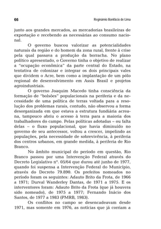 Reginâmio Bonifácio de Lima66
junto aos grandes mercados, as mercadorias brasileiras de
exportação e recebendo as necessárias ao consumo nacio-
nal.
O governo buscou valorizar as potencialidades
naturais da região e do homem da zona rural, frente à crise
pela qual passava a produção da borracha. No plano
político apresentado, o Governo tinha o objetivo de realizar
a “ocupação econômica” da parte central do Estado, na
tentativa de colonizar e integrar os dois principais vales
que dividem o Acre, bem como a implantação de um pólo
regional de desenvolvimento em Assis Brasil e projetos
agroindustriais.
O governo Joaquim Macedo tinha consciência da
formação de “bolsões” populacionais na periferia e da ne-
cessidade de uma política de terras voltada para a reso-
lução dos problemas rurais, contudo, não observou a forma
desorganizada em que estava a estrutura fundiária acrea-
na, tampouco abriu o acesso à terra para a maioria dos
trabalhadores do campo. Pelas políticas adotadas – ou falta
delas – o fluxo populacional, que havia diminuído no
governo de seu antecessor, voltou a crescer, impelindo as
populações, pela necessidade de sobrevivência, à periferia
dos centros urbanos, em grande medida, à periferia de Rio
Branco.
No âmbito municipal do período em questão, Rio
Branco passou por uma Intervenção Federal através do
Decreto Legislativo nº. 05/64 que durou até junho de 1977,
quando foi suspensa a Intervenção Federal do Município,
através do Decreto 79.890. Os prefeitos nomeados no
período foram os seguintes: Adauto Brito da Frota, de 1966
a 1971; Durval Wanderley Dantas, de 1971 a 1975. E os
interventores foram: Adauto Brito da Frota (que já houvera
sido nomeado), de 1975 a 1977; Fernando Inácio dos
Santos, de 1977 a 1983 (PMRB, 1983).
Os conflitos no campo se desencadeavam desde
1971, mas somente em 1976, as notícias que já corriam a
 