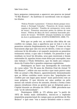 Sobre Terras e Gente... 67
boca pequena começaram a aparecer aos poucos no jornal
“O Rio Branco”. As matérias se sucederam com os seguin-
tes títulos:
‘Polícia Prende 4 posseiros’; ‘Colonos dizem porque inva-
diram o Seringal Catuaba’; ‘Posseiros de tocaia matam
capataz da fazenda’; ‘Família de seringueiro viveu noite
de terror’; ‘Posseiros atacaram peões na defesa de suas
terras’; ‘Polícia de Boca do Acre continua buscando pos-
seiros de tocaia’; ‘SUDAM: situação fundiária no estado
do Acre é problemática’ (COSTA SOBRINHO, 2000, 77).
Pelo que se pode ver, as notícias dão idéia de um
conflito no campo, mas a aparência que se tem é a de os
posseiros estarem ilegitimamente no lugar. É como se eles
buscassem algo que não era seu de direito, como se o lugar
estivesse lá há décadas e só naquele momento os posseiros
tentassem entrar, o que não é verdade. Os posseiros é que
residiam no local há décadas, seus pais morreram e foram
enterrados lá, aquelas terras eram deles por usucapião, mas
não tinham o Título Definitivo, que foi dado aos compra-
dores do Centro-Sul e grandes empresas capitalistas.
Domingues ao fazer sua monografia de conclusão
de curso sobre “Os 30 anos da História Oral do Jornal ‘O
Rio Branco’”, reflete em sua escrita o que mais parece uma
Ode ao jornal o Rio Branco, aparentemente demonstrando
que as idéias contidas neste acerca das “populações em
conflito por um lugar para morar” mais parecerem com as
suas próprias. O que deveria ser uma análise ou pelo
menos um estudo acerca do assunto, denota a forma como
alguns estudiosos vêem as gentes que se dirigiram para a
Capital durante as décadas de 1970 e 1980: percebem-nas
com “ar de inferioridade”.
Domingues (2002, p. 17) afirma que “a partir de
1972 de forma mais sistemática, iniciou-se a explosão
migratória populacional do campo para as periferias de Rio
Branco” e que esse “era o marco divisório entre o cresci-
 