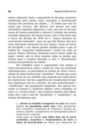 Reginâmio Bonifácio de Lima68
mento ordenado, lento e organizado de décadas anteriores
substituído pelo êxodo rural, causando o desordenado
inchaço das periferias da cidade...”. É sabido que não foi
assim que ocorreu. Rio Branco não passou por uma
sistemática explosão migratória, e sim, que esta se deu por
causa de fatores anteriores e alheios à vontade das gentes
tornadas migrantes. De mesma forma, não é certo dizer que
o início da década de 1970 foi o “marco divisório do
crescimento ordenado”, uma vez que Rio Branco não teve
uma ordenação estrutural em seu espaço, senão no início
de Penápolis e em alguns pontos isolados para o que se
chama de “conjuntos habitacionais”; tendo em vista os
poucos Planos Diretores efetuados nunca terem saído do
papel. Assim, não se deve imputar culpa às gentes que
vieram para a Capital inferindo a elas o “desordenado
inchaço das periferias da cidade”.
Em trabalhos como o supracitado está latente a
visão preconceituosa sobre o modo de vida nas periferias
riobranquenses, ao generalizar as formas de vida e neces-
sidade de sobrevivência dos “excluídos”. Mesmo que cerca
de um terço de seu trabalho seja formado por transcrições
de relatos orais, não há a aparência de compreensão do que
eles significam em seu contexto, há uma generalização e
“coisificação” das populações migrantes, não apenas tra-
tando os homens e mulheres adultos como relegados ao
caos e à “escória social”, mas também taxando seus filhos,
todos eles, com o selo de “prostitutas” e “assaltantes”, ao
afirmar literalmente que:
(...) Restou ao humilde seringueiro ser peão dos atuais
patrões ou perambular pelas ruas como picolozeiros
(sic), varredores, vendedores de “biriboute”, braçais, pe-
dreiros, camelôs e proprietários de barraquinhas onde se
vende doces e cigarros.
Como parte do legado seus filhos hoje são os novos
assaltantes, assassinos e freqüentadores de bares e
donos de boca-de-fumo da cidade que abastecem de
 