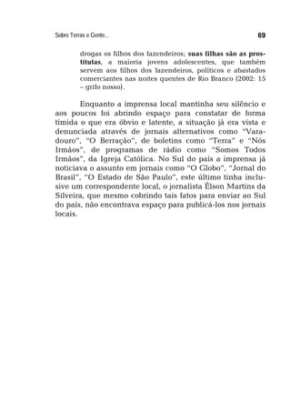 Sobre Terras e Gente... 69
drogas os filhos dos fazendeiros; suas filhas são as pros-
titutas, a maioria jovens adolescentes, que também
servem aos filhos dos fazendeiros, políticos e abastados
comerciantes nas noites quentes de Rio Branco (2002: 15
– grifo nosso).
Enquanto a imprensa local mantinha seu silêncio e
aos poucos foi abrindo espaço para constatar de forma
tímida o que era óbvio e latente, a situação já era vista e
denunciada através de jornais alternativos como “Vara-
douro”, “O Berração”, de boletins como “Terra” e “Nós
Irmãos”, de programas de rádio como “Somos Todos
Irmãos”, da Igreja Católica. No Sul do país a imprensa já
noticiava o assunto em jornais como “O Globo”, “Jornal do
Brasil”, “O Estado de São Paulo”, este último tinha inclu-
sive um correspondente local, o jornalista Élson Martins da
Silveira, que mesmo cobrindo tais fatos para enviar ao Sul
do país, não encontrava espaço para publicá-los nos jornais
locais.
 