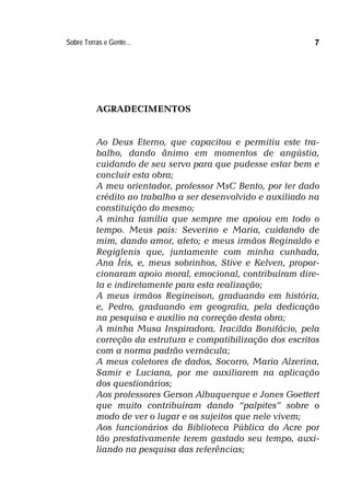 Sobre Terras e Gente... 7
AGRADECIMENTOS
Ao Deus Eterno, que capacitou e permitiu este tra-
balho, dando ânimo em momentos de angústia,
cuidando de seu servo para que pudesse estar bem e
concluir esta obra;
A meu orientador, professor MsC Bento, por ter dado
crédito ao trabalho a ser desenvolvido e auxiliado na
constituição do mesmo;
A minha família que sempre me apoiou em todo o
tempo. Meus pais: Severino e Maria, cuidando de
mim, dando amor, afeto; e meus irmãos Reginaldo e
Regiglenis que, juntamente com minha cunhada,
Ana Íris, e, meus sobrinhos, Stive e Kelven, propor-
cionaram apoio moral, emocional, contribuíram dire-
ta e indiretamente para esta realização;
A meus irmãos Regineison, graduando em história,
e, Pedro, graduando em geografia, pela dedicação
na pesquisa e auxílio na correção desta obra;
A minha Musa Inspiradora, Iracilda Bonifácio, pela
correção da estrutura e compatibilização dos escritos
com a norma padrão vernácula;
A meus coletores de dados, Socorro, Maria Alzerina,
Samir e Luciana, por me auxiliarem na aplicação
dos questionários;
Aos professores Gerson Albuquerque e Jones Goettert
que muito contribuíram dando “palpites” sobre o
modo de ver o lugar e os sujeitos que nele vivem;
Aos funcionários da Biblioteca Pública do Acre por
tão prestativamente terem gastado seu tempo, auxi-
liando na pesquisa das referências;
 