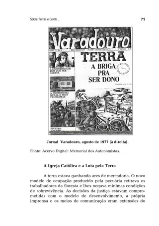 Sobre Terras e Gente... 71
Jornal Varadouro, agosto de 1977 (à direita).
Fonte: Acervo Digital: Memorial dos Autonomistas.
A Igreja Católica e a Luta pela Terra
A terra estava ganhando ares de mercadoria. O novo
modelo de ocupação produzido pela pecuária retirava os
trabalhadores da floresta e lhes negava mínimas condições
de sobrevivência. As decisões da justiça estavam compro-
metidas com o modelo de desenvolvimento, a própria
imprensa e os meios de comunicação eram extensões do
 
