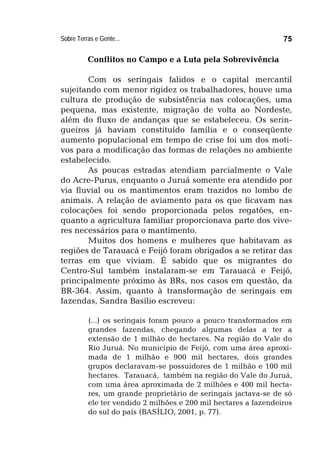 Sobre Terras e Gente... 75
Conflitos no Campo e a Luta pela Sobrevivência
Com os seringais falidos e o capital mercantil
sujeitando com menor rigidez os trabalhadores, houve uma
cultura de produção de subsistência nas colocações, uma
pequena, mas existente, migração de volta ao Nordeste,
além do fluxo de andanças que se estabeleceu. Os serin-
gueiros já haviam constituído família e o conseqüente
aumento populacional em tempo de crise foi um dos moti-
vos para a modificação das formas de relações no ambiente
estabelecido.
As poucas estradas atendiam parcialmente o Vale
do Acre-Purus, enquanto o Juruá somente era atendido por
via fluvial ou os mantimentos eram trazidos no lombo de
animais. A relação de aviamento para os que ficavam nas
colocações foi sendo proporcionada pelos regatões, en-
quanto a agricultura familiar proporcionava parte dos vive-
res necessários para o mantimento.
Muitos dos homens e mulheres que habitavam as
regiões de Tarauacá e Feijó foram obrigados a se retirar das
terras em que viviam. É sabido que os migrantes do
Centro-Sul também instalaram-se em Tarauacá e Feijó,
principalmente próximo às BRs, nos casos em questão, da
BR-364. Assim, quanto à transformação de seringais em
fazendas, Sandra Basílio escreveu:
(...) os seringais foram pouco a pouco transformados em
grandes fazendas, chegando algumas delas a ter a
extensão de 1 milhão de hectares. Na região do Vale do
Rio Juruá. No município de Feijó, com uma área aproxi-
mada de 1 milhão e 900 mil hectares, dois grandes
grupos declaravam-se possuidores de 1 milhão e 100 mil
hectares. Tarauacá, também na região do Vale do Juruá,
com uma área aproximada de 2 milhões e 400 mil hecta-
res, um grande proprietário de seringais jactava-se de só
ele ter vendido 2 milhões e 200 mil hectares a fazendeiros
do sul do país (BASÍLIO, 2001, p. 77).
 