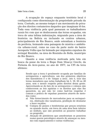 Sobre Terras e Gente... 77
A ocupação do espaço enquanto território local é
configurada como disseminação da propriedade privada da
terra. Contudo, ao mesmo tempo é um movimento de priva-
ção dos direitos costumeiros daqueles que imaginam tê-los.
Toda essa violência pela qual passaram os trabalhadores
rurais fez com que se deslocassem das terras ocupadas, em
troca de uma ínfima indenização, migrando para a área de
fronteira na Bolívia ou inchando os centros urbanos,
principalmente de Rio Branco, onde estendiam a fronteira
da periferia, formando uma paisagem de miséria e ambiên-
cia urbano-rural, como no caso da parte norte do bairro
Aeroporto Velho que foi formado por migrantes expulsos do
seringal Riozinho, na área do Riozinho do Rolla, município
de Rio Branco.
Quanto a essa violência motivada pela luta em
busca da posse da terra o Bispo Dom Moacyr Grechi, da
Prelazia do Acre-purus, no ano de 1977, na CPI da terra
afirmou:
Sendo que a terra é geralmente ocupada por famílias de
seringueiros e agricultores, um dos primeiros objetivos
dos fazendeiros é o de ‘limpar a área’, isto é, tirar das
terras moradores que nelas trabalham há 5, 10, 20 ou 40
anos, sem o menor respeito pelos direitos dessa gente.
Aproveitando-se do fato de os seringueiros e colonos não
conhecerem as leis agrárias e os direitos que elas lhe
garantem, ou por não ter como fazê-los respeitar é
comum a prática de expulsar posseiros através de meto-
dos como:
a) Não fornecimento de mercadorias para os seringuei-
ros, obstrução dos varadouros, proibição de desmatar
e fazer roçados;
b) Compra de posses e benfeitorias por preços irrisórios
ou quando muito, em troca de uma área bem inferior
ao módulo, que não permitirá ao posseiro trabalhar
ou progredir;
c) Atuação de pistoleiros que amedrontam os posseiros
numa guerra psicológica através de ameaças ou mes-
mo com espancamento e outras violências;
 