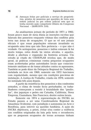 Reginâmio Bonifácio de Lima78
d) Ameaças feitas por policiais a serviço de proprietá-
rios, prisões de posseiros por questões de terra sem
ordem judicial ou por ordem judicial sem que se
tenha movido ação competente (Diário do Congresso
Nacional – 28/09/1979: 310).
Ao analisarmos jornais do período de 1971 a 1982,
foram pouco mais de meia dúzia as inserções escritas que
falavam dos posseiros enquanto vítimas dos conflitos pela
terra nas áreas de ocupações. O que se vê nos jornais
oficiais é que essas populações estavam invadindo ou
ocupando uma área que não lhes pertencia – o que não é
verdade. Os seringueiros, posseiros e índios estavam lá há
muito tempo, estes desde há vários séculos, e aqueles,
desde a abertura e expansão da fronteira acreana. Um
estudo já citado do CEDEPLAR revelou que, de modo
geral, as práticas criminosas contra pequenos ocupantes
eram acobertadas pelas autoridades locais que conscien-
temente omitiam-se de tomar atitudes contra os agressores.
Também se pode dizer da Delegacia Regional do Trabalho,
instalada no Acre em 1969, somente em 1972 funcionou
com regularidade, mesmo que em condições precárias de
instalação. A Justiça do Trabalho, criada em 1970, somente
foi instalada três anos depois.
A partir da resistência dos posseiros e dos confrontos
armados, o clima de tensão ficou perturbador, os traba-
lhadores começaram a resistir à brutalidade dos “paulis-
tas”, dos jagunços e peões em Catuaba, Califórnia, Nova
Empreza, Guanabara, São Francisco, dentre outros locais.
Somente em 1974 a representação do INCRA no
Estado passou a ser uma Coordenadoria Regional da
Amazônia Ocidental, com jurisdição e autonomia no Acre e
Rondônia, para intervir na questão fundiária. A ação do
INCRA objetivava, a priori, evitar e/ou conter a violência
nos conflitos originados da luta pela terra e reconheceu
que os pequenos ocupantes de terras acreanas tinham
 