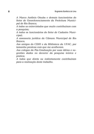 Reginâmio Bonifácio de Lima8
A Marco Antônio Otsubo e demais funcionários do
Setor de Georeferenciamento da Prefeitura Munici-
pal de Rio Branco;
A todos os entrevistados que muito contribuíram com
a pesquisa;
A todos os funcionários do Setor de Cadastro Muni-
cipal;
A assessoria jurídica da Câmara Municipal de Rio
Branco;
Aos amigos do CDIH e da Biblioteca da UFAC, por
tamanha presteza com que me acolheram.
Aos colegas da Pós-Graduação por suas idéias e su-
gestões dadas no decorrer da pesquisa teórica e
pratica;
A todos que direta ou indiretamente contribuíram
para a realização deste trabalho.
 