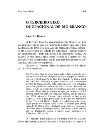 Sobre Terras e Gente... 83
O TERCEIRO EIXO
OCUPACIONAL DE RIO BRANCO
Aspectos Gerais
O Terceiro Eixo Ocupacional de Rio Branco se deu
na área que sai do núcleo central da cidade, que até o fim
da década de 1960 era habitado de forma intensiva somen-
te até a Secretaria de Estado de Educação – antigo Centro
de Treinamento – indo em direção ao Aeroporto Velho. Os
bairros pobres dessa área foram formados a partir de três
perspectivas: loteamentos, ainda que não totalmente estru-
turados, invasões e ocupações.
Quanto ao Terceiro Eixo Ocupacional de Rio Bran-
co, Oliveira escreveu:
Um Terceiro Eixo de crescimento da cidade é aquele que
segue o caminho em direção ao antigo Aeroporto, desde o
núcleo central através da Rua Rio Grande do Sul, a qual
até 1970 era habitada só parcialmente, até o chamado
Centro de Treinamento. Esta parte, inclusive, se estendia
por uma grande superfície de áreas verdes naturais, as
quais foram inteiramente derrubadas durante a década
passada. Uma das primeiras ocupações nesse eixo foi
aquela anteriormente descrita, que acabou sendo expulsa
em 1973, vindo a formar mais adiante o bairro do
Palheiral. Nessa área pontificam os bairros do Aeroporto
Velho, Terminal, Bahia e Palheiral, habitados pela popu-
lação pobre de origem rural e que já somam [em 1982]
mais de 15.000 pessoas. Todavia, a invasão e a ocupação
de áreas ainda prossegue nesse eixo e os novos bairros
vão se formando, como o bairro João Eduardo (...)
(Oliveira, 1982, p. 39).
O Terceiro Eixo limita-se ao norte com os bairros
Novo Horizonte, Castelo Branco e Volta Seca; a leste e a
 