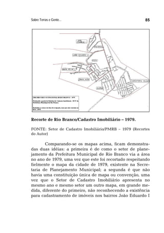 Sobre Terras e Gente... 85
Recorte de Rio Branco/Cadastro Imobiliário – 1979.
FONTE: Setor de Cadastro Imobiliário/PMRB – 1979 (Recortes
do Autor)
Comparando-se os mapas acima, ficam demonstra-
das duas idéias: a primeira é de como o setor de plane-
jamento da Prefeitura Municipal de Rio Branco via a área
no ano de 1979, uma vez que este foi recortado respeitando
fielmente o mapa da cidade de 1979, existente na Secre-
taria de Planejamento Municipal; a segunda é que não
havia uma constituição única de mapa ou convenção, uma
vez que o Setor de Cadastro Imobiliário apresenta no
mesmo ano e mesmo setor um outro mapa, em grande me-
dida, diferente do primeiro, não reconhecendo a existência
para cadastramento de imóveis nos bairros João Eduardo I
 
