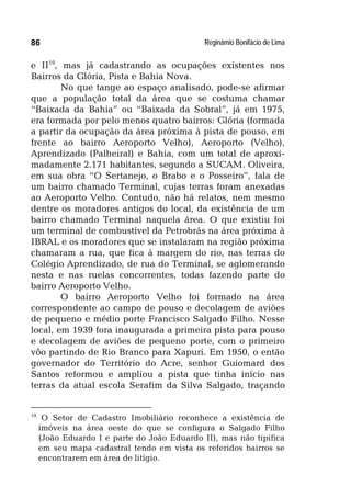 Reginâmio Bonifácio de Lima86
e II19
, mas já cadastrando as ocupações existentes nos
Bairros da Glória, Pista e Bahia Nova.
No que tange ao espaço analisado, pode-se afirmar
que a população total da área que se costuma chamar
“Baixada da Bahia” ou “Baixada da Sobral”, já em 1975,
era formada por pelo menos quatro bairros: Glória (formada
a partir da ocupação da área próxima à pista de pouso, em
frente ao bairro Aeroporto Velho), Aeroporto (Velho),
Aprendizado (Palheiral) e Bahia, com um total de aproxi-
madamente 2.171 habitantes, segundo a SUCAM. Oliveira,
em sua obra “O Sertanejo, o Brabo e o Posseiro”, fala de
um bairro chamado Terminal, cujas terras foram anexadas
ao Aeroporto Velho. Contudo, não há relatos, nem mesmo
dentre os moradores antigos do local, da existência de um
bairro chamado Terminal naquela área. O que existiu foi
um terminal de combustível da Petrobrás na área próxima à
IBRAL e os moradores que se instalaram na região próxima
chamaram a rua, que fica à margem do rio, nas terras do
Colégio Aprendizado, de rua do Terminal, se aglomerando
nesta e nas ruelas concorrentes, todas fazendo parte do
bairro Aeroporto Velho.
O bairro Aeroporto Velho foi formado na área
correspondente ao campo de pouso e decolagem de aviões
de pequeno e médio porte Francisco Salgado Filho. Nesse
local, em 1939 fora inaugurada a primeira pista para pouso
e decolagem de aviões de pequeno porte, com o primeiro
vôo partindo de Rio Branco para Xapuri. Em 1950, o então
governador do Território do Acre, senhor Guiomard dos
Santos reformou e ampliou a pista que tinha início nas
terras da atual escola Serafim da Silva Salgado, traçando
19
O Setor de Cadastro Imobiliário reconhece a existência de
imóveis na área oeste do que se configura o Salgado Filho
(João Eduardo I e parte do João Eduardo II), mas não tipifica
em seu mapa cadastral tendo em vista os referidos bairros se
encontrarem em área de litígio.
 