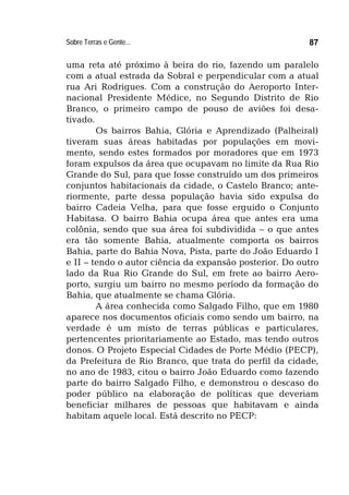 Sobre Terras e Gente... 87
uma reta até próximo à beira do rio, fazendo um paralelo
com a atual estrada da Sobral e perpendicular com a atual
rua Ari Rodrigues. Com a construção do Aeroporto Inter-
nacional Presidente Médice, no Segundo Distrito de Rio
Branco, o primeiro campo de pouso de aviões foi desa-
tivado.
Os bairros Bahia, Glória e Aprendizado (Palheiral)
tiveram suas áreas habitadas por populações em movi-
mento, sendo estes formados por moradores que em 1973
foram expulsos da área que ocupavam no limite da Rua Rio
Grande do Sul, para que fosse construído um dos primeiros
conjuntos habitacionais da cidade, o Castelo Branco; ante-
riormente, parte dessa população havia sido expulsa do
bairro Cadeia Velha, para que fosse erguido o Conjunto
Habitasa. O bairro Bahia ocupa área que antes era uma
colônia, sendo que sua área foi subdividida – o que antes
era tão somente Bahia, atualmente comporta os bairros
Bahia, parte do Bahia Nova, Pista, parte do João Eduardo I
e II – tendo o autor ciência da expansão posterior. Do outro
lado da Rua Rio Grande do Sul, em frete ao bairro Aero-
porto, surgiu um bairro no mesmo período da formação do
Bahia, que atualmente se chama Glória.
A área conhecida como Salgado Filho, que em 1980
aparece nos documentos oficiais como sendo um bairro, na
verdade é um misto de terras públicas e particulares,
pertencentes prioritariamente ao Estado, mas tendo outros
donos. O Projeto Especial Cidades de Porte Médio (PECP),
da Prefeitura de Rio Branco, que trata do perfil da cidade,
no ano de 1983, citou o bairro João Eduardo como fazendo
parte do bairro Salgado Filho, e demonstrou o descaso do
poder público na elaboração de políticas que deveriam
beneficiar milhares de pessoas que habitavam e ainda
habitam aquele local. Está descrito no PECP:
 
