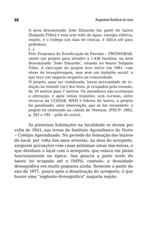 Reginâmio Bonifácio de Lima88
A área denominada João Eduardo faz parte do bairro
[Salgado Filho] e está sem rede de água, energia elétrica,
esgoto, e o tráfego nos dias de chuvas, é difícil até para
pedestres.
(...)
Pelo Programa de Erradicação de Favelas – PROMORAR,
existe um projeto para atender a 1.436 famílias, na área
denominada ‘João Eduardo’, situada no bairro Salgado
Filho. A execução do projeto teve início em 1981, com
obras de terraplenagem, mas sem um trabalho social, o
que teve um impacto negativo na comunidade.
O projeto, para ser viabilizado, havia necessidade de re-
dução na testado (sic) dos lotes, já ocupados pela invasão,
de 10 metros para 7 metros. Os moradores não aceitaram
a alteração, e após várias reuniões, sem sucesso, entre
técnicos da COHAB, BNH e líderes do bairro, o projeto
foi paralisado; uma observação, que se faz necessário: o
projeto foi elaborado na cidade de Manaus. (PECP: 1983,
p. 281 e 192 – grifo do autor).
As primeiras habitações na localidade se deram por
volta de 1941, nas terras do Instituto Agronômico do Norte
– Colégio Aprendizado. No período da formação dos bairros
do local, por volta dos anos setentas, na área do aeroporto,
surgiram povoações com casas próximas umas das outras, e
que dividiam o local com o aeroporto, que estava em pleno
funcionamento na época. Aos poucos a parte norte do
bairro foi ocupada até o IMPA, contudo, a densidade
demográfica era muito pequena ainda. Somente a partir do
ano de 1977, pouco após a desativação do aeroporto, é que
houve uma “explosão demográfica” naquela região.
 
