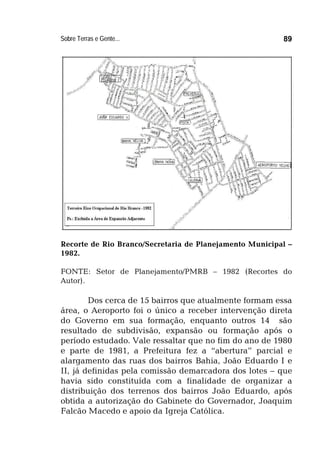 Sobre Terras e Gente... 89
Recorte de Rio Branco/Secretaria de Planejamento Municipal –
1982.
FONTE: Setor de Planejamento/PMRB – 1982 (Recortes do
Autor).
Dos cerca de 15 bairros que atualmente formam essa
área, o Aeroporto foi o único a receber intervenção direta
do Governo em sua formação, enquanto outros 14 são
resultado de subdivisão, expansão ou formação após o
período estudado. Vale ressaltar que no fim do ano de 1980
e parte de 1981, a Prefeitura fez a “abertura” parcial e
alargamento das ruas dos bairros Bahia, João Eduardo I e
II, já definidas pela comissão demarcadora dos lotes – que
havia sido constituída com a finalidade de organizar a
distribuição dos terrenos dos bairros João Eduardo, após
obtida a autorização do Gabinete do Governador, Joaquim
Falcão Macedo e apoio da Igreja Católica.
 