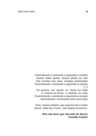 Sobre Terras e Gente... 9
Caminhando e cantando e seguindo a canção
Somos todos iguais braços dados ou não
Nas escolas nas ruas, campos, construções
Caminhando e cantando e seguindo a canção
(...)
Os amores na mente, as flores no chão
A certeza na frente, a história na mão
Caminhando e cantando e seguindo a canção
Aprendendo e ensinando uma nova lição
Vem, vamos embora, que esperar não é saber
Quem sabe faz a hora, não espera acontecer.
(Pra não dizer que não falei de flores)
Geraldo Vandré
 