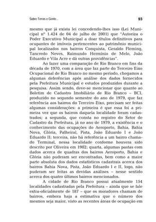 Sobre Terras e Gente... 93
mesmo que já exista lei concedendo-lhes isso (Lei Muni-
cipal nº 1.424 de 04 de julho de 2001) que “Autoriza o
Poder Executivo Municipal a doar títulos definitivos para
ocupantes de imóveis pertencentes ao patrimônio munici-
pal localizados nos bairros Conquista, Geraldo Fleming,
Tancredo Neves, Raimundo Hermínio de Melo, João
Eduardo e Vila Acre e dá outras providências”.
Ao fazer uma comparação de Rio Branco em fins da
década de 1970, com a área que faz parte do Terceiro Eixo
Ocupacional de Rio Branco no mesmo período, chegamos a
algumas deferências após análise dos dados fornecidos
pela Prefeitura Municipal e estudos produzidos durante a
pesquisa. Assim sendo, deve-se mencionar que quanto ao
Boletim de Cadastro Imobiliário de Rio Branco – BCI,
produzido no segundo semestre do ano de 1979, que faz
referência aos bairros do Terceiro Eixo, precisam ser feitas
algumas considerações: a primeira é que essa foi a pri-
meira vez que os bairros daquela localidade foram cadas-
trados; a segunda, que consta no registro do Setor de
Cadastro da Prefeitura, já no ano de 1979, a existência e o
conhecimento das ocupações do Aeroporto, Bahia, Bahia
Nova, Glória, Palheiral, Pista, João Eduardo I e João
Eduardo II; terceira, não há referência a um bairro chama-
do Terminal, nessa localidade conforme houvera sido
descrito por Oliveira em 1982; quarta, algumas pastas com
dados acerca de quadras dos bairros Aeroporto, Bahia e
Glória não puderam ser encontradas, bem como a maior
parte absoluta dos dados estatísticos cadastrais acerca dos
bairros Bahia Nova, Pista, João Eduardo I e II, logo, não
puderam ser feitas as devidas análises – nesse sentido
acerca dos quatro últimos bairros mencionados.
A cidade de Rio Branco possui atualmente 154
localidades cadastradas pela Prefeitura – ainda que se fale
extra-oficialmente de 187 – que os moradores chamam de
bairros, embora haja a estimativa que o número dos
mesmos seja maior, visto as recentes áreas de ocupação em
 
