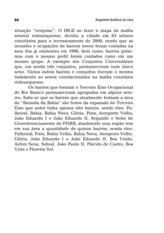 Reginâmio Bonifácio de Lima94
situação “irregular”. O IBGE ao fazer o mapa da malha
setorial riobranquense, dividiu a cidade em 83 setores
censitários para o recenseamento de 2000, sendo que as
invasões e ocupações de bairros novos foram contadas na
área dos já existentes em 1996, bem como, bairros próxi-
mos com o mesmo perfil foram contados como em um
mesmo grupo. A exemplo dos Conjuntos Universitários
que, em sendo três conjuntos, permaneceram num único
setor. Vários outros bairros e conjuntos tiveram o mesmo
tratamento ao serem correlacionados na malha censitária
riobranquense.
Os bairros que formam o Terceiro Eixo Ocupacional
de Rio Branco permaneceram agrupados em alguns seto-
res. Sabe-se que os bairros que atualmente formam a área
da “Baixada da Bahia” são frutos da expansão do Terceiro
Eixo que antes tinha apenas oito bairros, sendo eles: Pa-
lheiral, Bahia, Bahia Nova, Glória, Pista, Aeroporto Velho,
João Eduardo I e João Eduardo II. Segundo o Setor de
Georeferenciamento da PMRB, atualmente essa região tem
em sua área a quantidade de quinze bairros, sendo eles:
Palheiral, Pista, Bahia Velha, Bahia Nova, Aeroporto Velho,
Glória, João Eduardo I e João Eduardo II, Boa União,
Airton Sena, Sobral, João Paulo II, Plácido de Castro, Boa
Vista e Floresta Sul.
 