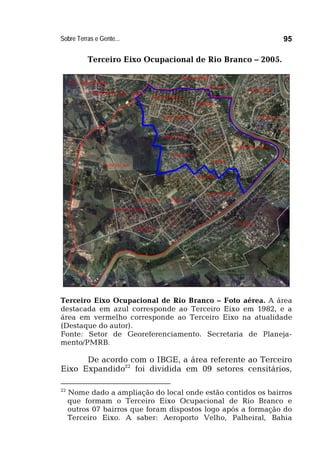 Sobre Terras e Gente... 95
Terceiro Eixo Ocupacional de Rio Branco – 2005.
Terceiro Eixo Ocupacional de Rio Branco – Foto aérea. A área
destacada em azul corresponde ao Terceiro Eixo em 1982, e a
área em vermelho corresponde ao Terceiro Eixo na atualidade
(Destaque do autor).
Fonte: Setor de Georeferenciamento. Secretaria de Planeja-
mento/PMRB.
De acordo com o IBGE, a área referente ao Terceiro
Eixo Expandido22
foi dividida em 09 setores censitários,
22
Nome dado a ampliação do local onde estão contidos os bairros
que formam o Terceiro Eixo Ocupacional de Rio Branco e
outros 07 bairros que foram dispostos logo após a formação do
Terceiro Eixo. A saber: Aeroporto Velho, Palheiral, Bahia
 