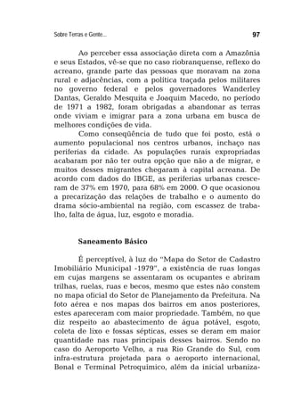 Sobre Terras e Gente... 97
Ao perceber essa associação direta com a Amazônia
e seus Estados, vê-se que no caso riobranquense, reflexo do
acreano, grande parte das pessoas que moravam na zona
rural e adjacências, com a política traçada pelos militares
no governo federal e pelos governadores Wanderley
Dantas, Geraldo Mesquita e Joaquim Macedo, no período
de 1971 a 1982, foram obrigadas a abandonar as terras
onde viviam e imigrar para a zona urbana em busca de
melhores condições de vida.
Como conseqüência de tudo que foi posto, está o
aumento populacional nos centros urbanos, inchaço nas
periferias da cidade. As populações rurais expropriadas
acabaram por não ter outra opção que não a de migrar, e
muitos desses migrantes chegaram à capital acreana. De
acordo com dados do IBGE, as periferias urbanas cresce-
ram de 37% em 1970, para 68% em 2000. O que ocasionou
a precarização das relações de trabalho e o aumento do
drama sócio-ambiental na região, com escassez de traba-
lho, falta de água, luz, esgoto e moradia.
Saneamento Básico
É perceptível, à luz do “Mapa do Setor de Cadastro
Imobiliário Municipal -1979”, a existência de ruas longas
em cujas margens se assentaram os ocupantes e abriram
trilhas, ruelas, ruas e becos, mesmo que estes não constem
no mapa oficial do Setor de Planejamento da Prefeitura. Na
foto aérea e nos mapas dos bairros em anos posteriores,
estes apareceram com maior propriedade. Também, no que
diz respeito ao abastecimento de água potável, esgoto,
coleta de lixo e fossas sépticas, esses se deram em maior
quantidade nas ruas principais desses bairros. Sendo no
caso do Aeroporto Velho, a rua Rio Grande do Sul, com
infra-estrutura projetada para o aeroporto internacional,
Bonal e Terminal Petroquímico, além da inicial urbaniza-
 