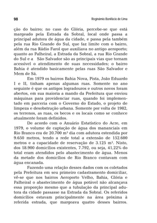 Reginâmio Bonifácio de Lima98
ção do bairro; no caso do Glória, percebe-se que está
margeado pela Estrada da Sobral, local onde passa a
principal adutora de água da cidade, e passa pela também
pela rua Rio Grande do Sul, que faz limite com o bairro,
além da rua Rádio Farol que auxiliava no antigo aeroporto;
quanto ao Palheiral, a Estrada da Sobral, a rua Rio Grande
do Sul e a São Salvador são as principais vias que tornam
acessível o atendimento de suas necessidades; o bairro
Bahia é atendido basicamente pelas ruas São Salvador e
Mem de Sá.
Em 1979 os bairros Bahia Nova, Pista, João Eduardo
I e II, tinham apenas algumas ruas. Somente no ano
seguinte é que os antigos logradouros e outros novos foram
abertos, em sua maioria a mando da Prefeitura que enviou
máquinas para providenciar ruas, quando foi implemen-
tado em parceria com o Governo do Estado, o projeto de
limpeza e desobstrução urbana. Somente por volta de 1982,
os terrenos, as ruas, os becos e os locais como se conhece
atualmente foram definidos.
De acordo com o Anuário Estatístico do Acre, em
1979, o volume de captação de água dos mananciais em
Rio Branco era de 20.700 m³ dia com adutora estendida por
9.650 metros, tendo a rede total a extensão de 152.600
metros e a capacidade de reservação de 3.125 m³. Nisto,
dos 18.900 domicílios existentes, 7.792, ou seja, 41,22% do
total eram atendidos pelo abastecimento de água. Menos
da metade dos domicílios de Rio Branco contavam com
água encanada.
Fazendo uma relação desses dados com os coletados
pela Prefeitura em seu primeiro cadastramento domiciliar,
vê-se que nos bairros Aeroporto Velho, Bahia, Glória e
Palheiral o abastecimento de água potável não alcançava
essa proporção mesmo que a tubulação da principal adu-
tora da cidade passasse na Estrada da Sobral. Os referidos
domicílios estavam principalmente na área próxima à
referida estrada, que margeava quatro desses bairros.
 