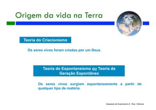Origem da vida na Terra
Teoria do Criacionismo
Os seres vivos foram criados por um Deus.
Teoria do Espontaneísmo ou Teoria da
Geração Espontânea
Os seres vivos surgiam espontaneamente a partir de
qualquer tipo de matéria.
Adaptado de Exploratório 8, Raíz Editores
 
