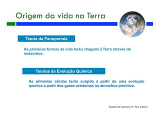 Origem da vida na Terra
Adaptado de Exploratório 8, Raíz Editores
Teoria da Panspermia
As primeiras formas de vida terão chegado à Terra através de
meteoritos.
Teorias da Evolução Química
As primeiras células terão surgido a partir de uma evolução
química a partir dos gases existentes na atmosfera primitiva.
 