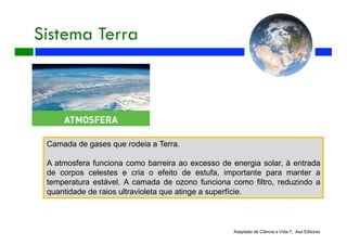 Sistema Terra
Adaptado de Ciência e Vida 7, Asa Editores
Camada de gases que rodeia a Terra.
A atmosfera funciona como barreira ao excesso de energia solar, à entrada
de corpos celestes e cria o efeito de estufa, importante para manter a
temperatura estável. A camada de ozono funciona como filtro, reduzindo a
quantidade de raios ultravioleta que atinge a superfície.
 
