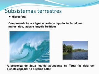 Subsistemas terrestres
► Hidrosfera
Compreende toda a água no estado líquido, incluindo os
mares, rios, lagos e lençóis freáticos.
A presença de água líquida abundante na Terra faz dela um
planeta especial no sistema solar.
 