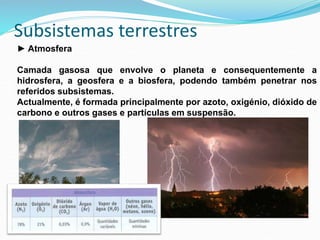 Subsistemas terrestres
► Atmosfera
Camada gasosa que envolve o planeta e consequentemente a
hidrosfera, a geosfera e a biosfera, podendo também penetrar nos
referidos subsistemas.
Actualmente, é formada principalmente por azoto, oxigénio, dióxido de
carbono e outros gases e partículas em suspensão.
 