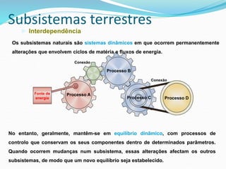 Subsistemas terrestres
► Interdependência
Fonte de
energia
Processo A
Processo B
Processo C Processo D
Conexão
Conexão
Os subsistemas naturais são sistemas dinâmicos em que ocorrem permanentemente
alterações que envolvem ciclos de matéria e fluxos de energia.
No entanto, geralmente, mantêm-se em equilíbrio dinâmico, com processos de
controlo que conservam os seus componentes dentro de determinados parâmetros.
Quando ocorrem mudanças num subsistema, essas alterações afectam os outros
subsistemas, de modo que um novo equilíbrio seja estabelecido.
 